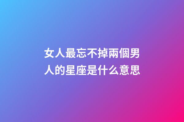 女人最忘不掉兩個男人的星座是什么意思-第1張-星座運勢-玄機派