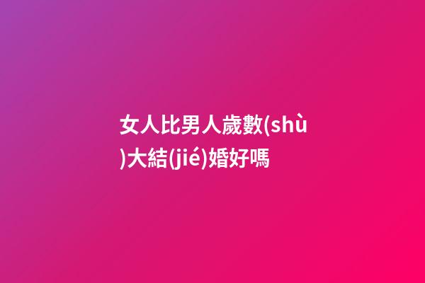 女人比男人歲數(shù)大結(jié)婚好嗎