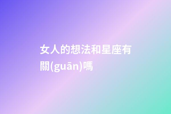 女人的想法和星座有關(guān)嗎-第1張-星座運(yùn)勢(shì)-玄機(jī)派
