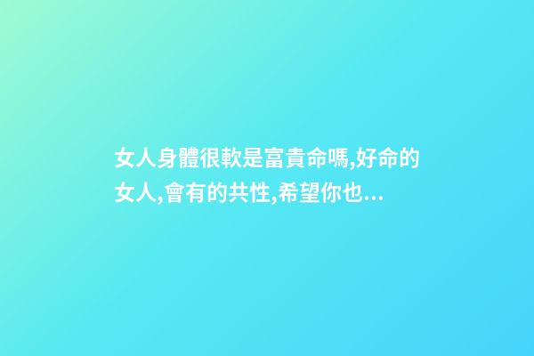 女人身體很軟是富貴命嗎,好命的女人,會有的共性,希望你也有-第1張-觀點-玄機派