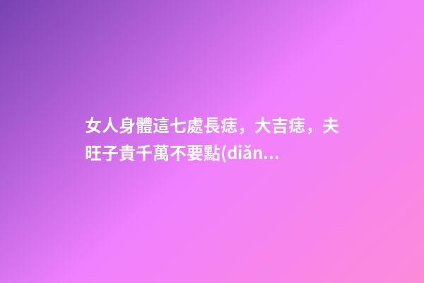 女人身體這七處長痣，大吉痣，夫旺子貴千萬不要點(diǎn)掉