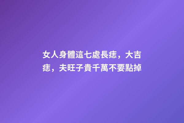 女人身體這七處長痣，大吉痣，夫旺子貴千萬不要點掉
