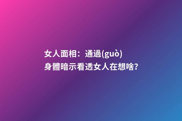 女人面相：通過(guò)身體暗示看透女人在想啥？