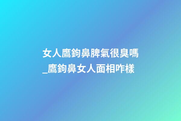 女人鷹鉤鼻脾氣很臭嗎_鷹鉤鼻女人面相咋樣