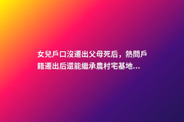 女兒戶口沒遷出父母死后，熱問戶籍遷出后還能繼承農村宅基地嗎-第1張-觀點-玄機派