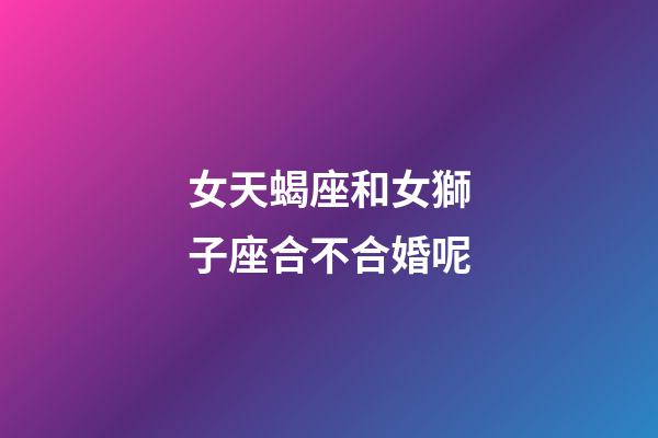 女天蝎座和女獅子座合不合婚呢-第1張-星座運勢-玄機派