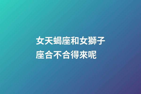 女天蝎座和女獅子座合不合得來呢-第1張-星座運勢-玄機派