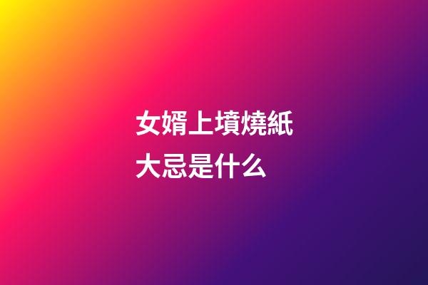 女婿上墳燒紙大忌是什么