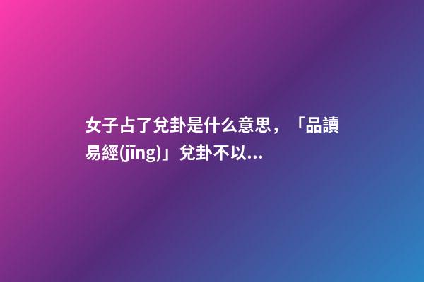 女子占了兌卦是什么意思，「品讀易經(jīng)」兌卦(下兌上兌)不以媚態(tài)取悅于人-第1張-觀點-玄機派