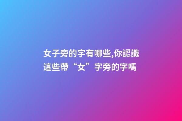 女子旁的字有哪些,你認識這些帶“女”字旁的字嗎-第1張-觀點-玄機派