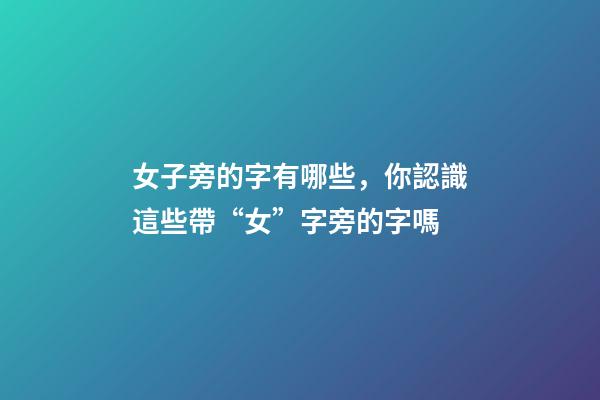 女子旁的字有哪些，你認識這些帶“女”字旁的字嗎