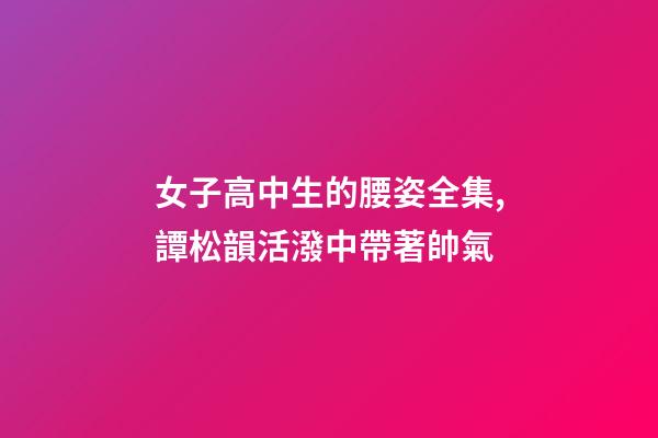 女子高中生的腰姿全集,譚松韻活潑中帶著帥氣-第1張-觀點-玄機派