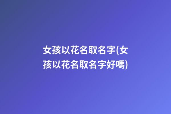 女孩以花名取名字(女孩以花名取名字好嗎)