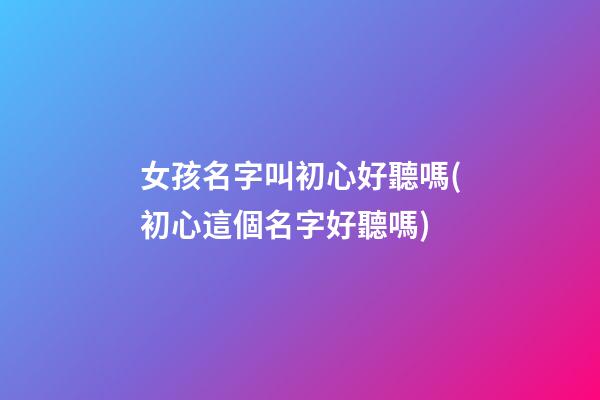 女孩名字叫初心好聽嗎(初心這個名字好聽嗎)