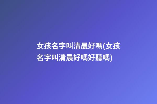 女孩名字叫清晨好嗎(女孩名字叫清晨好嗎好聽嗎)