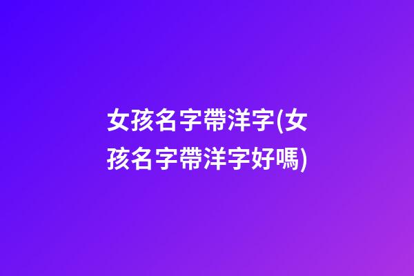 女孩名字帶洋字(女孩名字帶洋字好嗎)