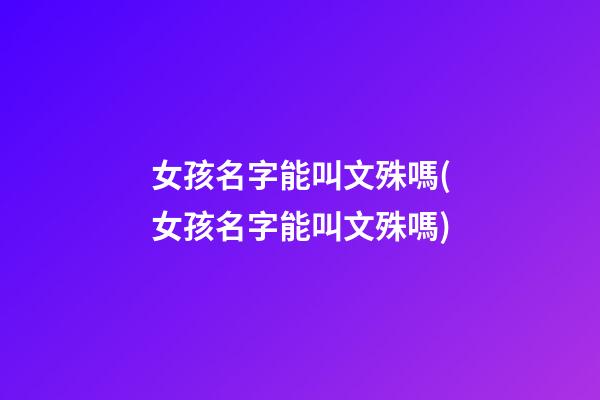 女孩名字能叫文殊嗎(女孩名字能叫文殊嗎)