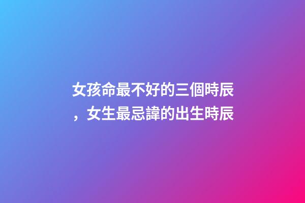 女孩命最不好的三個時辰，女生最忌諱的出生時辰