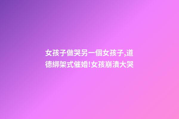 女孩子做哭另一個女孩子,道德綁架式催婚!女孩崩潰大哭-第1張-觀點-玄機派