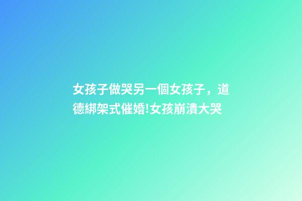 女孩子做哭另一個女孩子，道德綁架式催婚!女孩崩潰大哭-第1張-觀點-玄機派