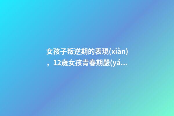女孩子叛逆期的表現(xiàn)，12歲女孩青春期嚴(yán)重叛逆表現(xiàn)-第1張-觀點(diǎn)-玄機(jī)派