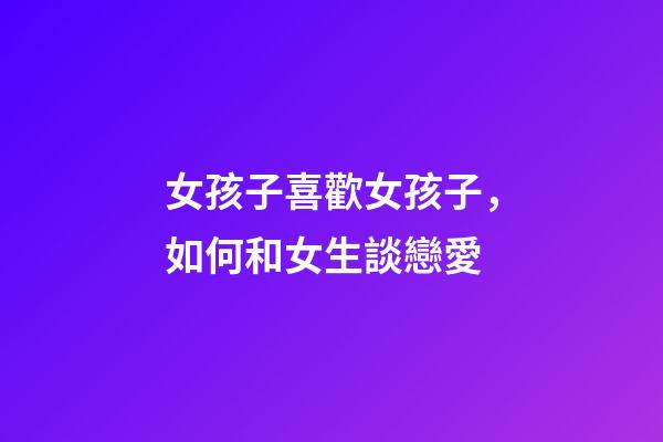 女孩子喜歡女孩子，如何和女生談戀愛