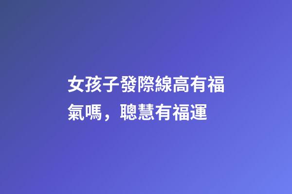 女孩子發際線高有福氣嗎，聰慧有福運