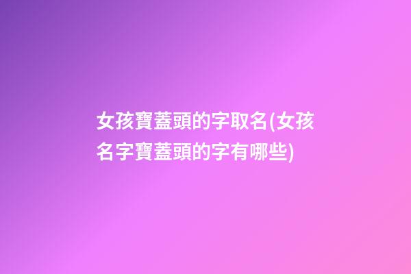 女孩寶蓋頭的字取名(女孩名字寶蓋頭的字有哪些)