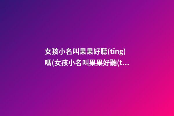 女孩小名叫果果好聽(tīng)嗎(女孩小名叫果果好聽(tīng)嗎)