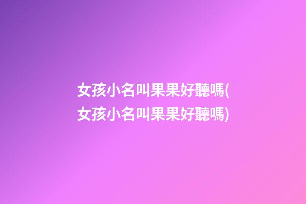 女孩小名叫果果好聽嗎(女孩小名叫果果好聽嗎)
