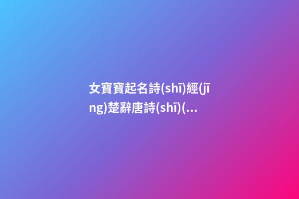 女寶寶起名詩(shī)經(jīng)楚辭唐詩(shī)(女孩名字詩(shī)經(jīng)楚辭寓意好的字免費(fèi))