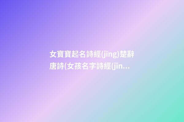 女寶寶起名詩經(jīng)楚辭唐詩(女孩名字詩經(jīng)楚辭寓意好的字免費)