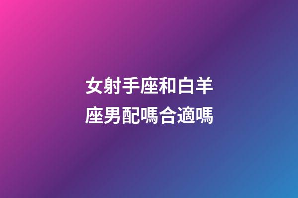 女射手座和白羊座男配嗎合適嗎-第1張-星座運勢-玄機派