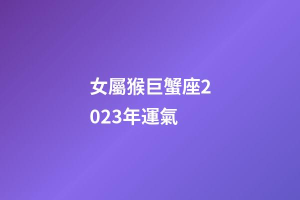 女屬猴巨蟹座2023年運氣-第1張-星座運勢-玄機派