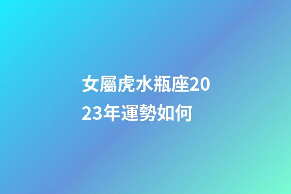 女屬虎水瓶座2023年運勢如何-第1張-星座運勢-玄機派
