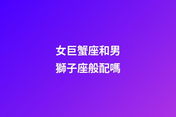 女巨蟹座和男獅子座般配嗎-第1張-星座運勢-玄機派