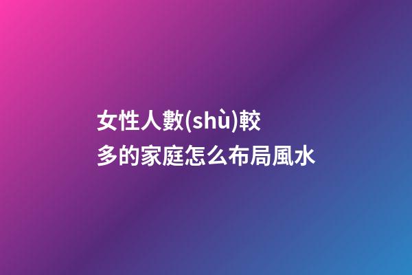 女性人數(shù)較多的家庭怎么布局風水