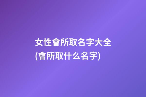 女性會所取名字大全(會所取什么名字)