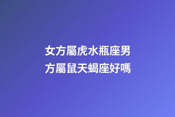 女方屬虎水瓶座男方屬鼠天蝎座好嗎