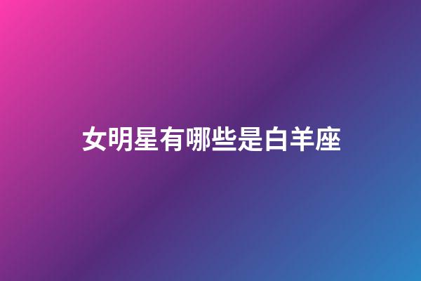 女明星有哪些是白羊座-第1張-星座運勢-玄機派