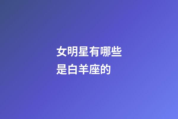 女明星有哪些是白羊座的-第1張-星座運勢-玄機派