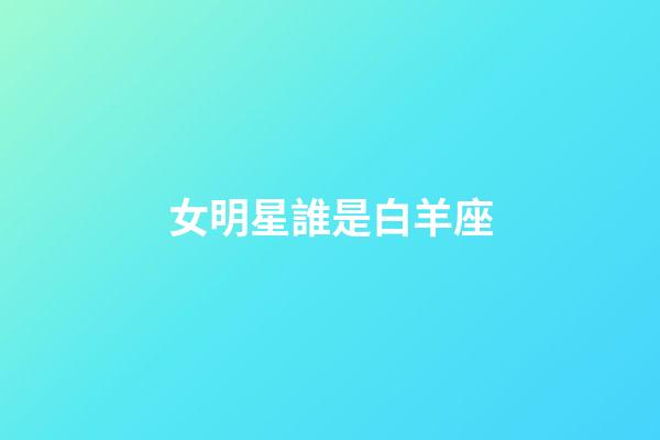 女明星誰是白羊座-第1張-星座運勢-玄機派