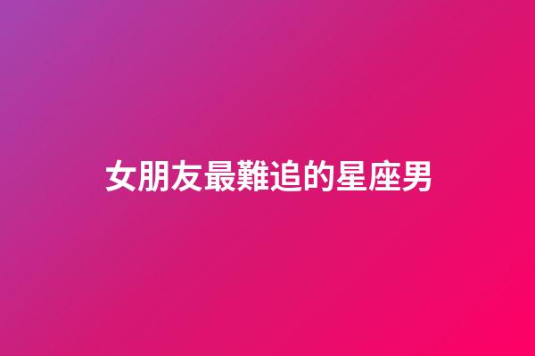 女朋友最難追的星座男-第1張-星座運勢-玄機派