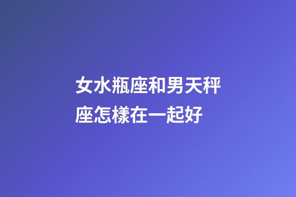 女水瓶座和男天秤座怎樣在一起好-第1張-星座運勢-玄機派