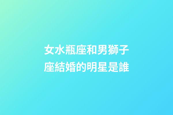 女水瓶座和男獅子座結婚的明星是誰-第1張-星座運勢-玄機派