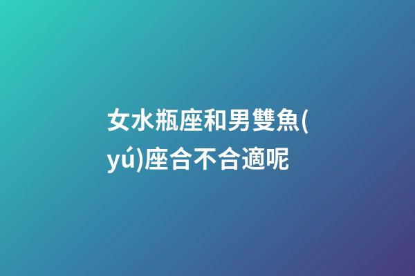 女水瓶座和男雙魚(yú)座合不合適呢