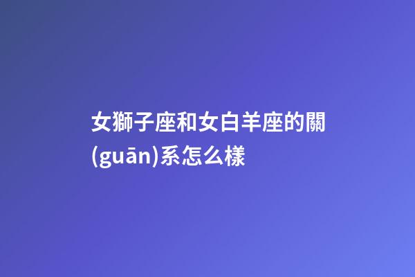 女獅子座和女白羊座的關(guān)系怎么樣-第1張-星座運勢-玄機派