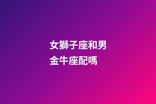 女獅子座和男金牛座配嗎-第1張-星座運(yùn)勢(shì)-玄機(jī)派