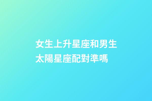 女生上升星座和男生太陽星座配對準嗎-第1張-星座運勢-玄機派