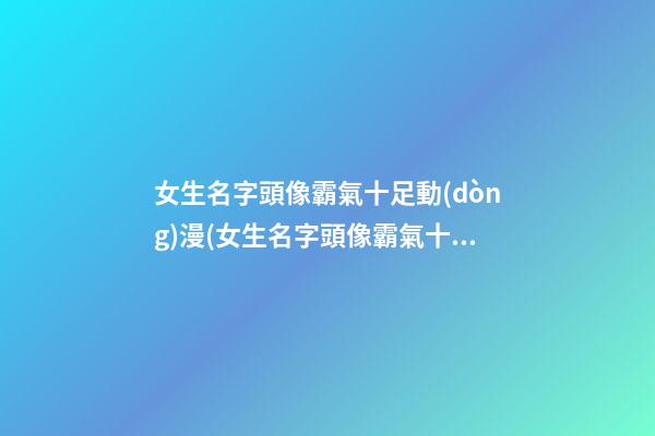 女生名字頭像霸氣十足動(dòng)漫(女生名字頭像霸氣十足動(dòng)漫可愛)